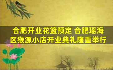 合肥开业花篮预定 合肥瑶海区猴源小店开业典礼隆重举行